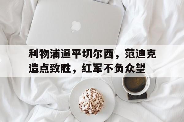 包含利物浦逼平切尔西，范迪克造点致胜，红军不负众望的词条