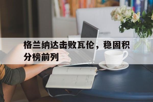 关于格兰纳达击败瓦伦，稳固积分榜前列的信息