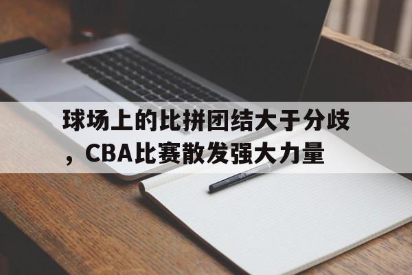 球场上的比拼团结大于分歧，CBA比赛散发强大力量的简单介绍