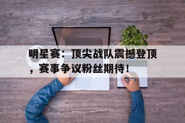 明星赛：顶尖战队震撼登顶，赛事争议粉丝期待！