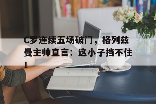 C罗连续五场破门，格列兹曼主帅直言：这小子挡不住！罗炳辉将军的后代